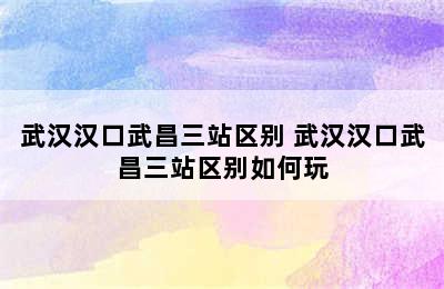 武汉汉口武昌三站区别 武汉汉口武昌三站区别如何玩